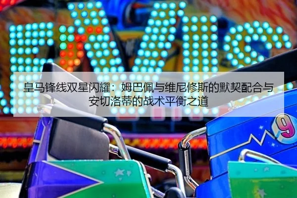 皇马锋线双星闪耀：姆巴佩与维尼修斯的默契配合与安切洛蒂的战术平衡之道