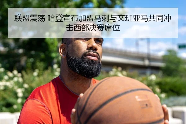 联盟震荡 哈登宣布加盟马刺与文班亚马共同冲击西部决赛席位