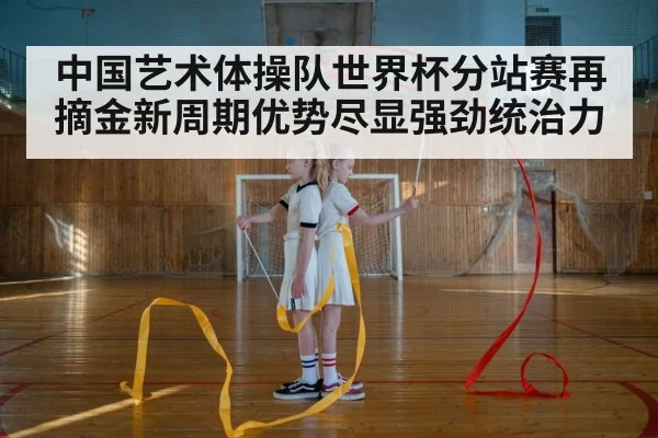 中国艺术体操队世界杯分站赛再摘金新周期优势尽显强劲统治力